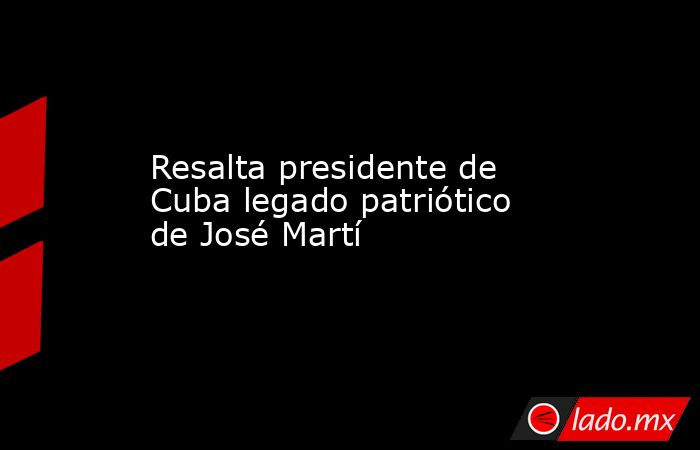 Resalta presidente de Cuba legado patriótico de José Martí. Noticias en tiempo real