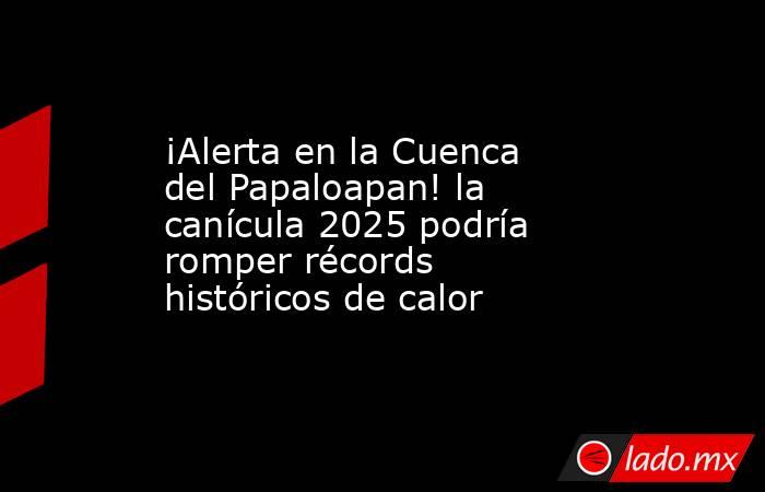 ¡Alerta en la Cuenca del Papaloapan! la canícula 2025 podría romper récords históricos de calor. Noticias en tiempo real
