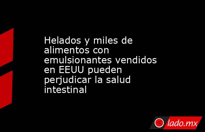 Helados y miles de alimentos con emulsionantes vendidos en EEUU pueden perjudicar la salud intestinal. Noticias en tiempo real