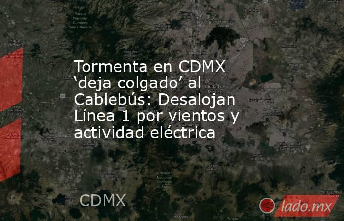 Tormenta en CDMX ‘deja colgado’ al Cablebús: Desalojan Línea 1 por vientos y actividad eléctrica. Noticias en tiempo real