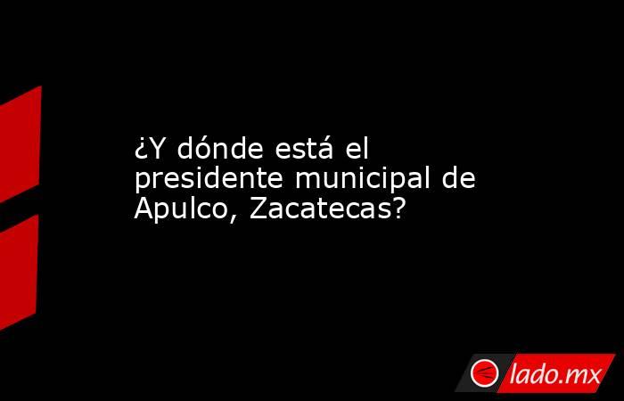 ¿Y dónde está el presidente municipal de Apulco, Zacatecas?. Noticias en tiempo real
