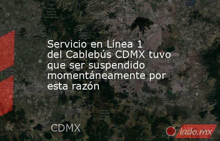 Servicio en Línea 1 del Cablebús CDMX tuvo que ser suspendido momentáneamente por esta razón . Noticias en tiempo real