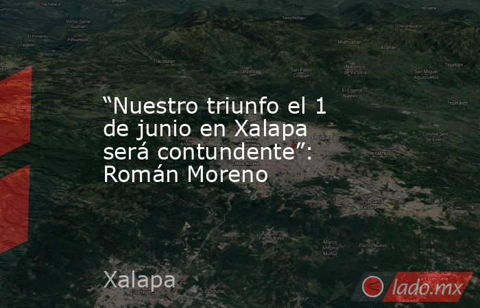 “Nuestro triunfo el 1 de junio en Xalapa será contundente”: Román Moreno. Noticias en tiempo real