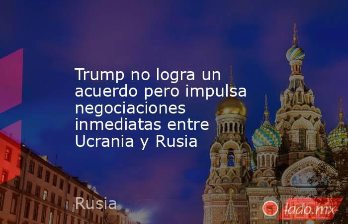 Trump no logra un acuerdo pero impulsa negociaciones inmediatas entre Ucrania y Rusia. Noticias en tiempo real