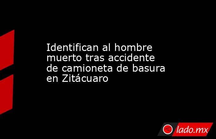 Identifican al hombre muerto tras accidente de camioneta de basura en Zitácuaro. Noticias en tiempo real