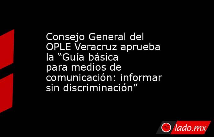Consejo General del OPLE Veracruz aprueba la “Guía básica para medios de comunicación: informar sin discriminación”. Noticias en tiempo real