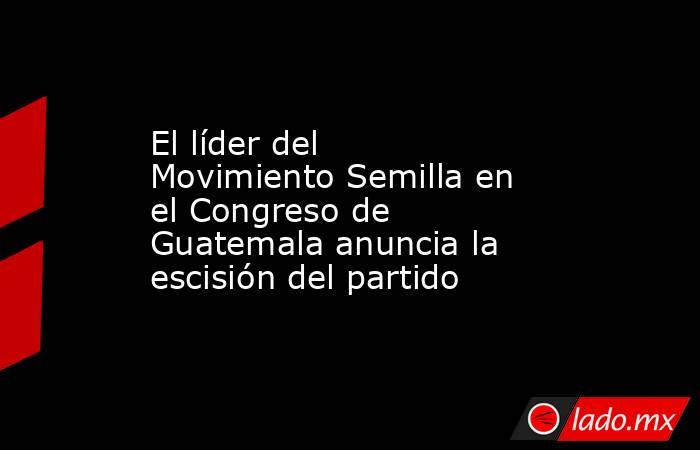 El líder del Movimiento Semilla en el Congreso de Guatemala anuncia la escisión del partido. Noticias en tiempo real