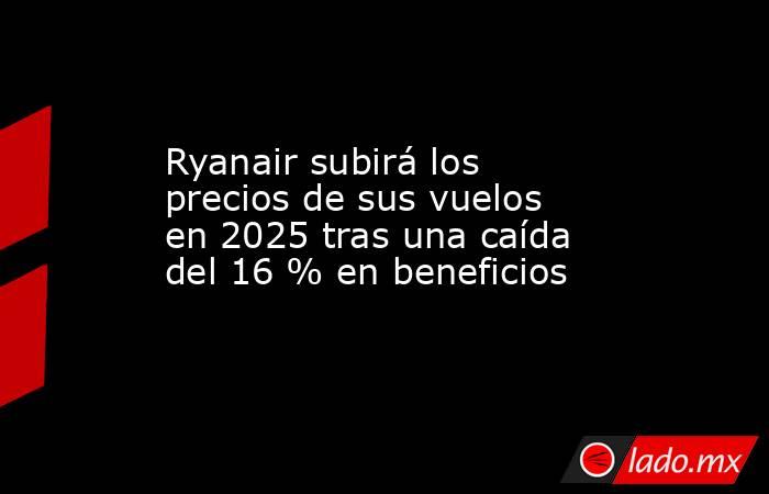 Ryanair subirá los precios de sus vuelos en 2025 tras una caída del 16 % en beneficios. Noticias en tiempo real