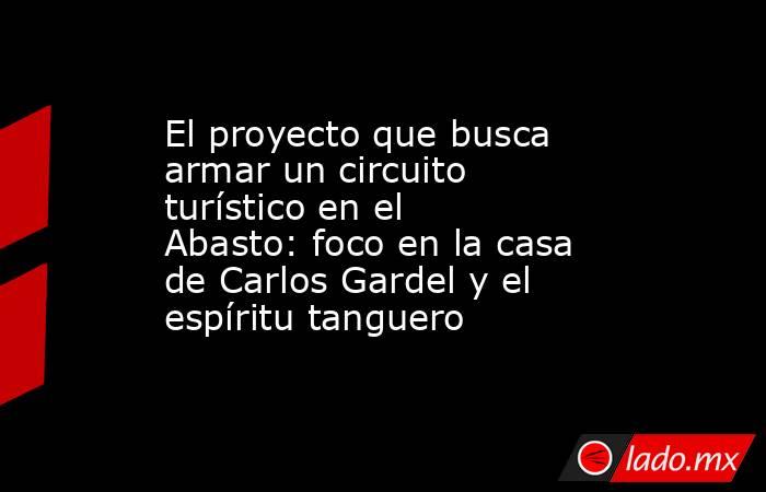 El proyecto que busca armar un circuito turístico en el Abasto: foco en la casa de Carlos Gardel y el espíritu tanguero. Noticias en tiempo real