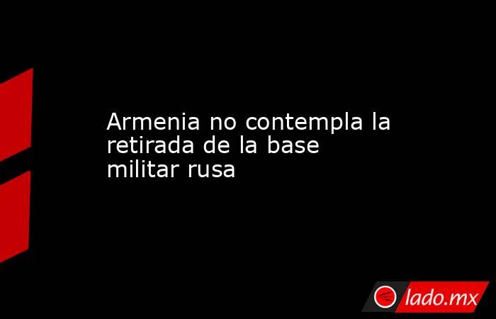 Armenia no contempla la retirada de la base militar rusa. Noticias en tiempo real