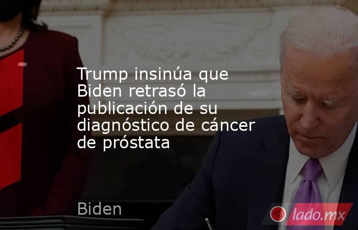 Trump insinúa que Biden retrasó la publicación de su diagnóstico de cáncer de próstata. Noticias en tiempo real