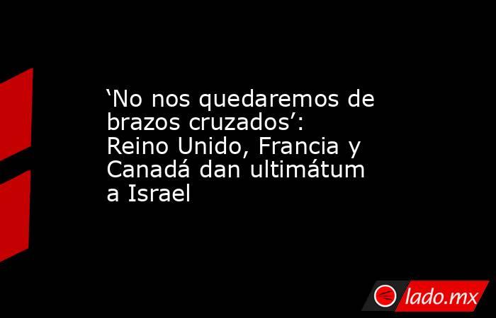 ‘No nos quedaremos de brazos cruzados’: Reino Unido, Francia y Canadá dan ultimátum a Israel. Noticias en tiempo real