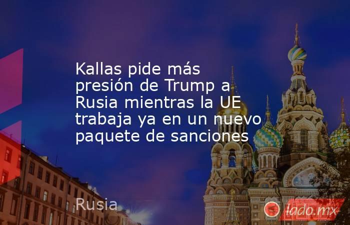 Kallas pide más presión de Trump a Rusia mientras la UE trabaja ya en un nuevo paquete de sanciones. Noticias en tiempo real