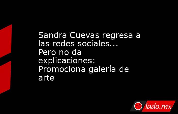 Sandra Cuevas regresa a las redes sociales... Pero no da explicaciones: Promociona galería de arte. Noticias en tiempo real