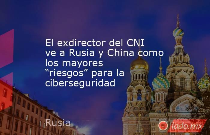 El exdirector del CNI ve a Rusia y China como los mayores “riesgos” para la ciberseguridad. Noticias en tiempo real