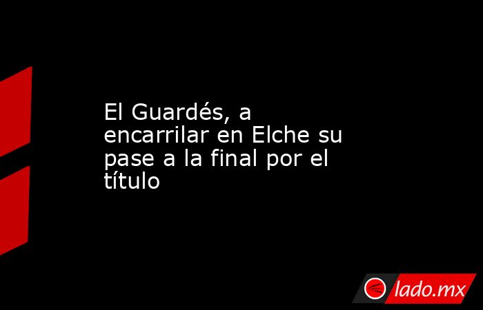 El Guardés, a encarrilar en Elche su pase a la final por el título. Noticias en tiempo real