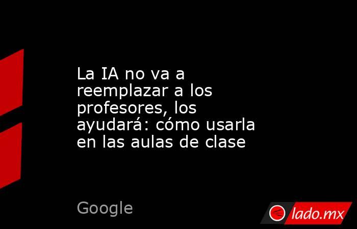 La IA no va a reemplazar a los profesores, los ayudará: cómo usarla en las aulas de clase. Noticias en tiempo real