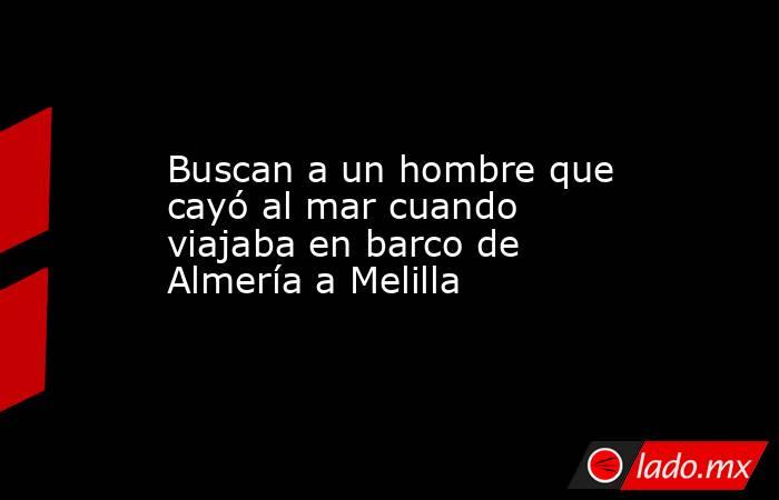 Buscan a un hombre que cayó al mar cuando viajaba en barco de Almería a Melilla. Noticias en tiempo real