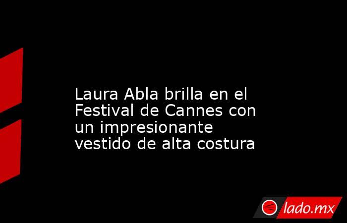                                                                                                                    Laura Abla brilla en el Festival de Cannes con un impresionante vestido de alta costura                                                     . Noticias en tiempo real