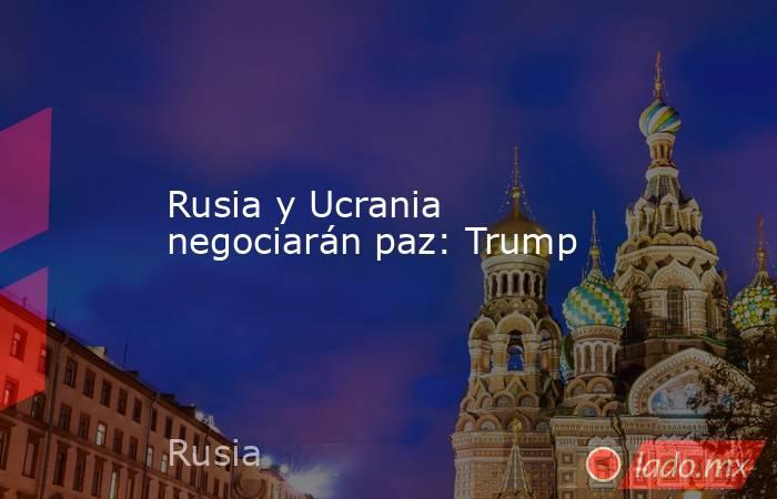 Rusia y Ucrania negociarán paz: Trump. Noticias en tiempo real