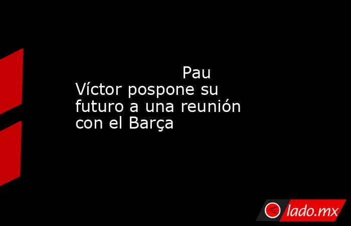                    Pau Víctor pospone su futuro a una reunión con el Barça               . Noticias en tiempo real