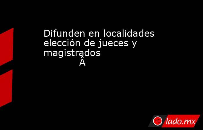 Difunden en localidades elección de jueces y magistrados                                    . Noticias en tiempo real