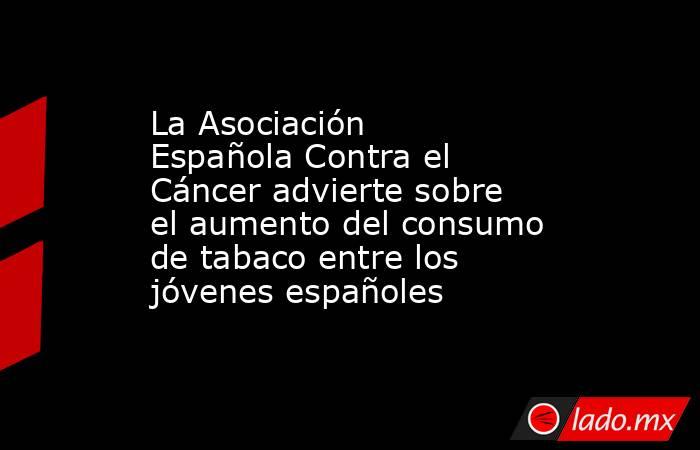 La Asociación Española Contra el Cáncer advierte sobre el aumento del consumo de tabaco entre los jóvenes españoles. Noticias en tiempo real