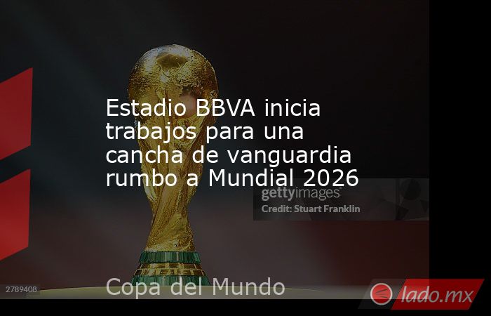 Estadio BBVA inicia trabajos para una cancha de vanguardia rumbo a Mundial 2026. Noticias en tiempo real