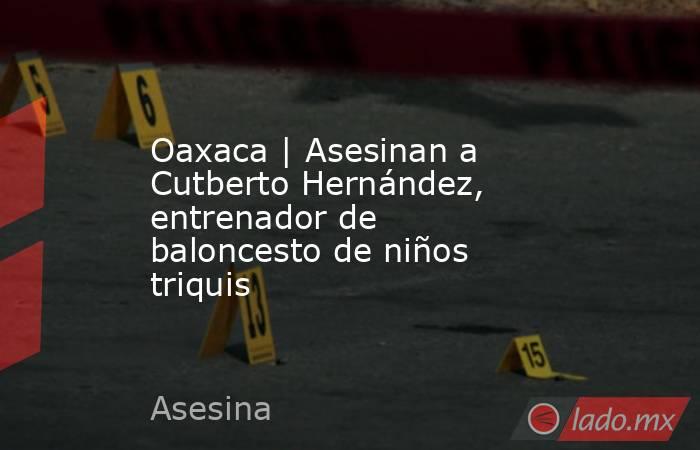 Oaxaca | Asesinan a Cutberto Hernández, entrenador de baloncesto de niños triquis. Noticias en tiempo real