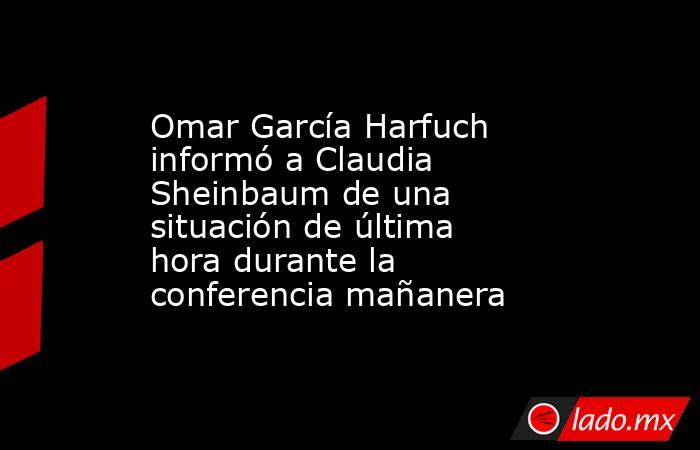 Omar García Harfuch informó a Claudia Sheinbaum de una situación de última hora durante la conferencia mañanera. Noticias en tiempo real