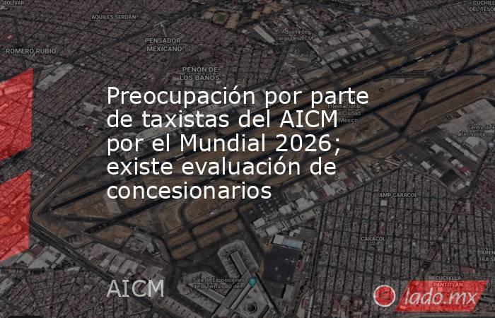 Preocupación por parte de taxistas del AICM por el Mundial 2026; existe evaluación de concesionarios . Noticias en tiempo real