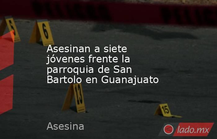 Asesinan a siete jóvenes frente la parroquia de San Bartolo en Guanajuato. Noticias en tiempo real