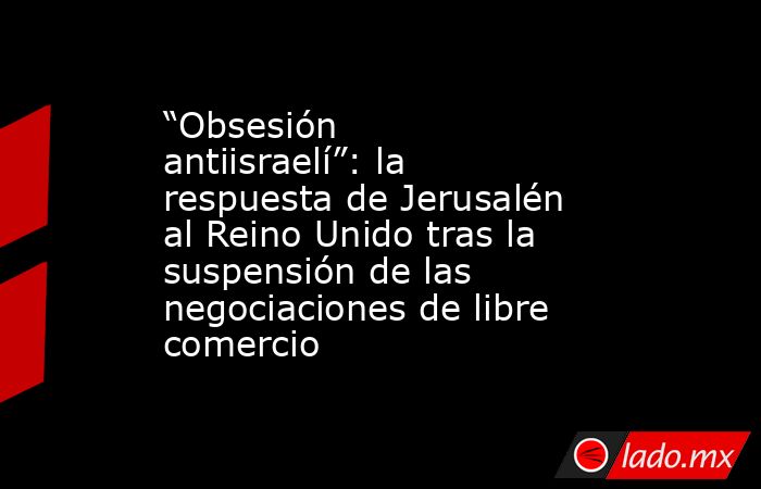 “Obsesión antiisraelí”: la respuesta de Jerusalén al Reino Unido tras la suspensión de las negociaciones de libre comercio. Noticias en tiempo real