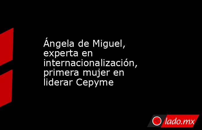 Ángela de Miguel, experta en internacionalización, primera mujer en liderar Cepyme. Noticias en tiempo real