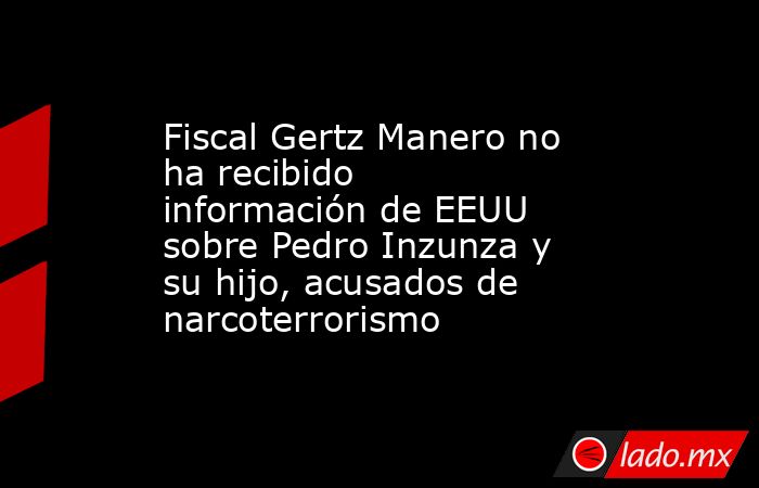 Fiscal Gertz Manero no ha recibido información de EEUU sobre Pedro Inzunza y su hijo, acusados de narcoterrorismo . Noticias en tiempo real