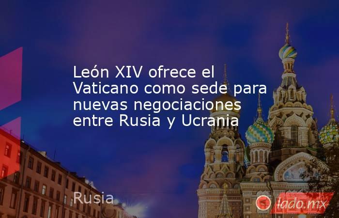León XIV ofrece el Vaticano como sede para nuevas negociaciones entre Rusia y Ucrania. Noticias en tiempo real