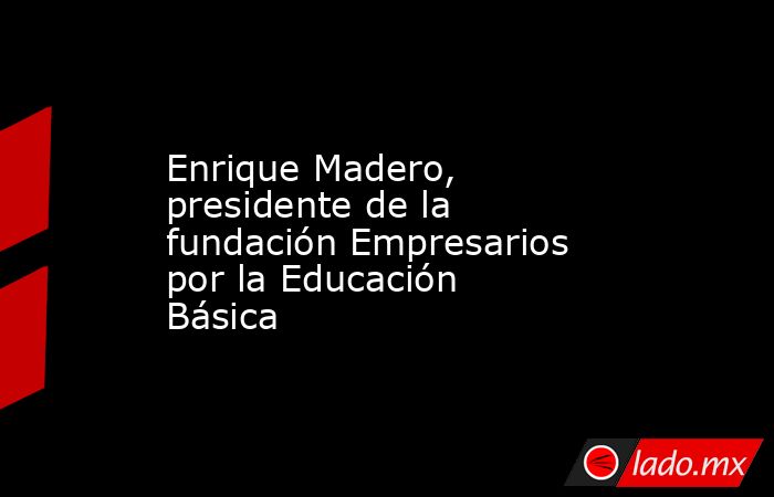 Enrique Madero, presidente de la fundación Empresarios por la Educación Básica. Noticias en tiempo real
