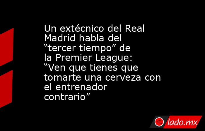 Un extécnico del Real Madrid habla del “tercer tiempo” de la Premier League: “Ven que tienes que tomarte una cerveza con el entrenador contrario”. Noticias en tiempo real