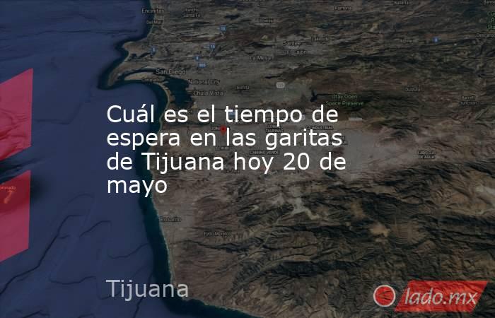 Cuál es el tiempo de espera en las garitas de Tijuana hoy 20 de mayo. Noticias en tiempo real