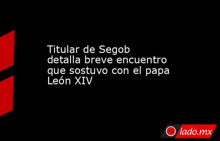 Titular de Segob detalla breve encuentro que sostuvo con el papa León XIV. Noticias en tiempo real
