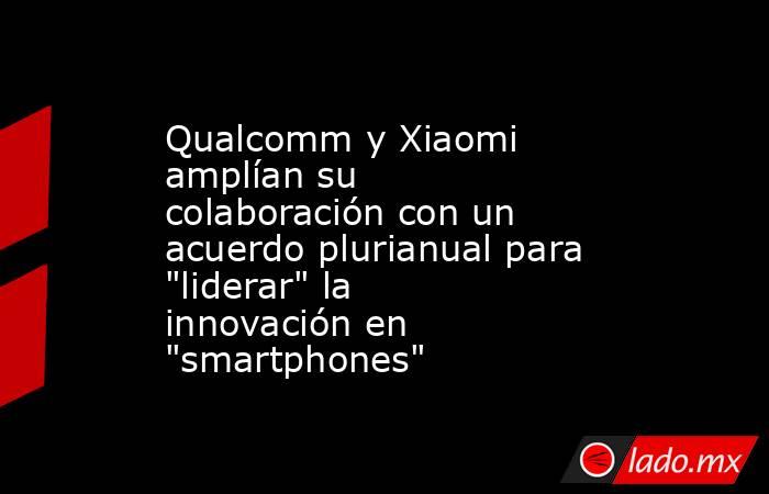 Qualcomm y Xiaomi amplían su colaboración con un acuerdo plurianual para 