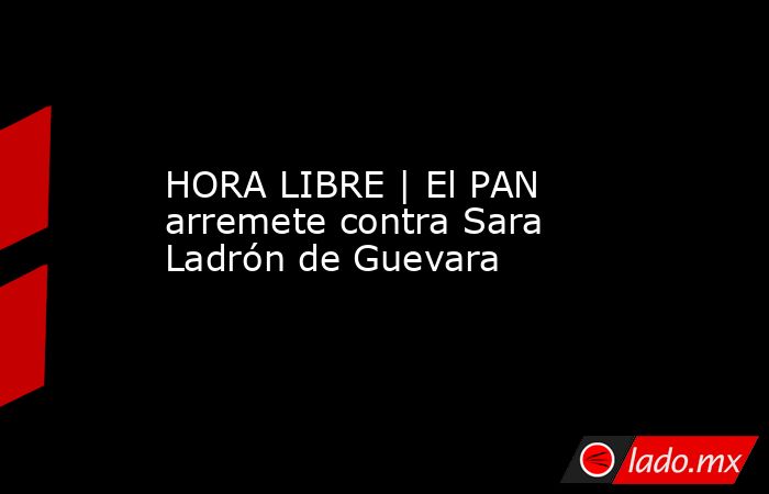 HORA LIBRE | El PAN arremete contra Sara Ladrón de Guevara. Noticias en tiempo real