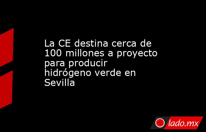 La CE destina cerca de 100 millones a proyecto para producir hidrógeno verde en Sevilla. Noticias en tiempo real