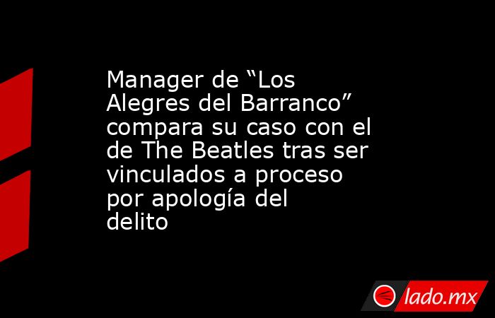 Manager de “Los Alegres del Barranco” compara su caso con el de The Beatles tras ser vinculados a proceso por apología del delito. Noticias en tiempo real