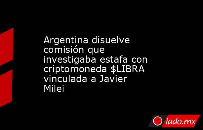 Argentina disuelve comisión que investigaba estafa con criptomoneda $LIBRA vinculada a Javier Milei. Noticias en tiempo real