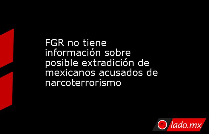 FGR no tiene información sobre posible extradición de mexicanos acusados de narcoterrorismo. Noticias en tiempo real