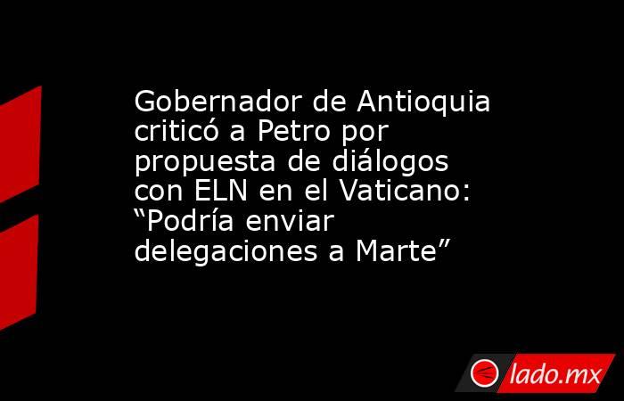 Gobernador de Antioquia criticó a Petro por propuesta de diálogos con ELN en el Vaticano: “Podría enviar delegaciones a Marte”. Noticias en tiempo real