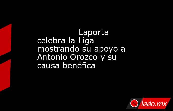                                        Laporta celebra la Liga mostrando su apoyo a Antonio Orozco y su causa benéfica                                   . Noticias en tiempo real