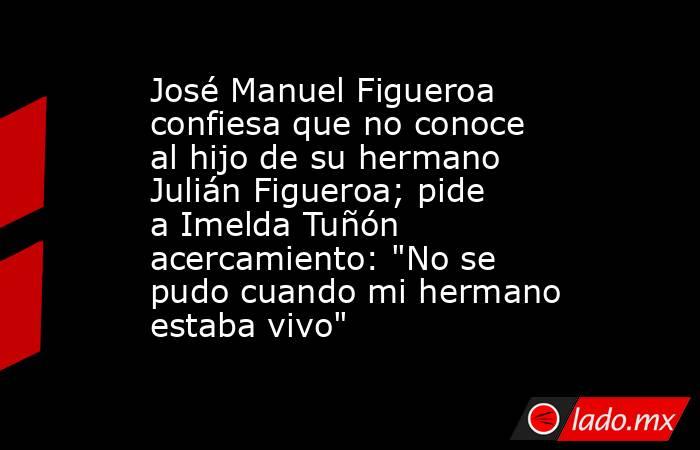 José Manuel Figueroa confiesa que no conoce al hijo de su hermano Julián Figueroa; pide a Imelda Tuñón acercamiento: 