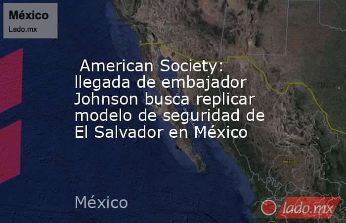  American Society: llegada de embajador Johnson busca replicar modelo de seguridad de El Salvador en México. Noticias en tiempo real